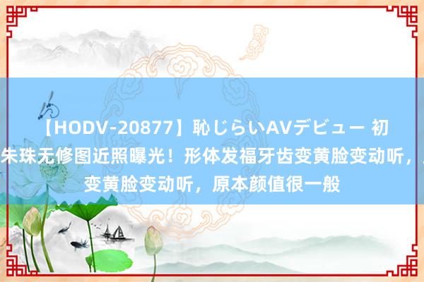 【HODV-20877】恥じらいAVデビュー 初セックス4時間 朱珠无修图近照曝光！形体发福牙齿变黄脸变动听，原本颜值很一般