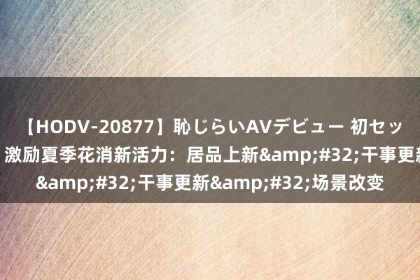 【HODV-20877】恥じらいAVデビュー 初セックス4時間 “凉爽经济”激励夏季花消新活力：居品上新&#32;干事更新&#32;场景改变