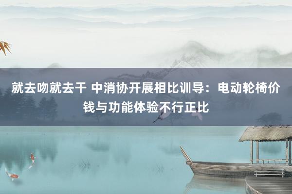 就去吻就去干 中消协开展相比训导：电动轮椅价钱与功能体验不行正比