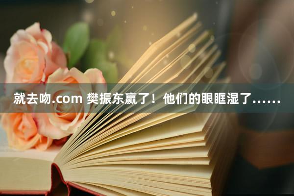 就去吻.com 樊振东赢了！他们的眼眶湿了……