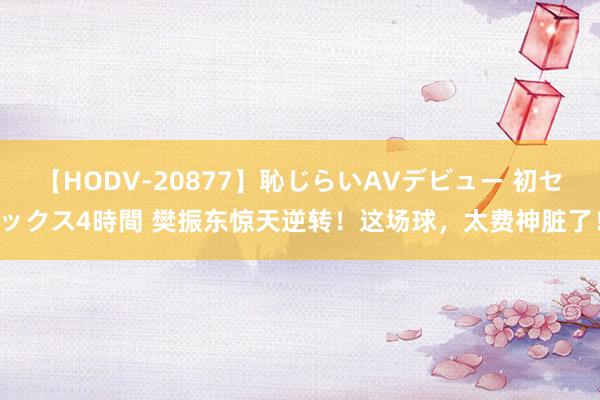 【HODV-20877】恥じらいAVデビュー 初セックス4時間 樊振东惊天逆转！这场球，太费神脏了！