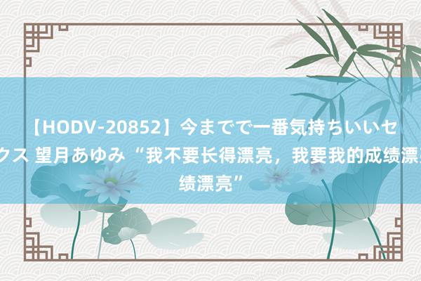 【HODV-20852】今までで一番気持ちいいセックス 望月あゆみ “我不要长得漂亮，我要我的成绩漂亮”