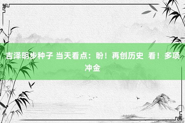 吉泽明步种子 当天看点：盼！再创历史  看！多项冲金