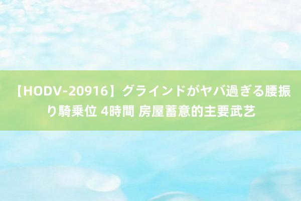 【HODV-20916】グラインドがヤバ過ぎる腰振り騎乗位 4時間 房屋蓄意的主要武艺