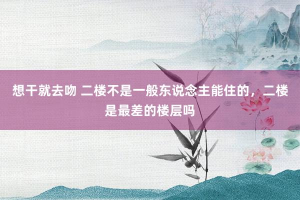 想干就去吻 二楼不是一般东说念主能住的，二楼是最差的楼层吗