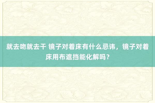 就去吻就去干 镜子对着床有什么忌讳，镜子对着床用布遮挡能化解吗？