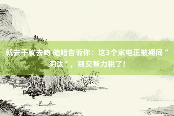 就去干就去吻 暗暗告诉你：这3个家电正被期间“淘汰”，别交智力税了!