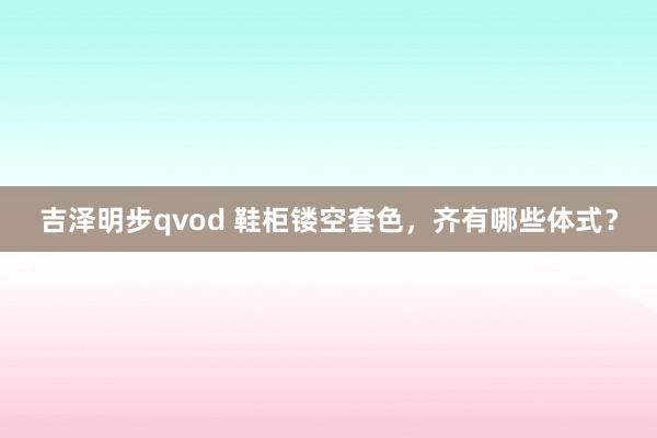 吉泽明步qvod 鞋柜镂空套色，齐有哪些体式？