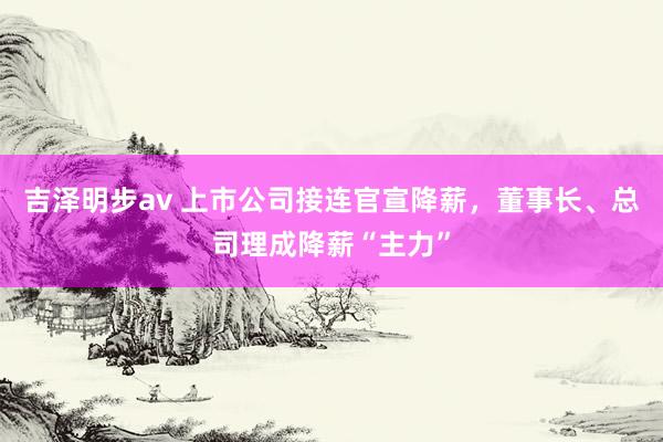 吉泽明步av 上市公司接连官宣降薪，董事长、总司理成降薪“主力”