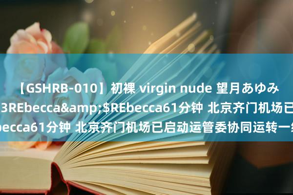 【GSHRB-010】初裸 virgin nude 望月あゆみ</a>2013-01-03REbecca&$REbecca61分钟 北京齐门机场已启动运管委协同运转一级反映