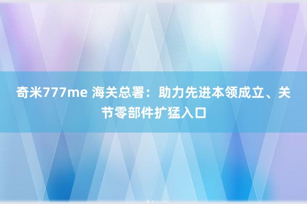 奇米777me 海关总署：助力先进本领成立、关节零部件扩猛入口