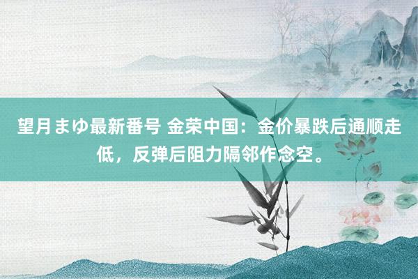 望月まゆ最新番号 金荣中国：金价暴跌后通顺走低，反弹后阻力隔邻作念空。