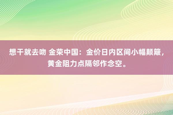 想干就去吻 金荣中国：金价日内区间小幅颠簸，黄金阻力点隔邻作念空。