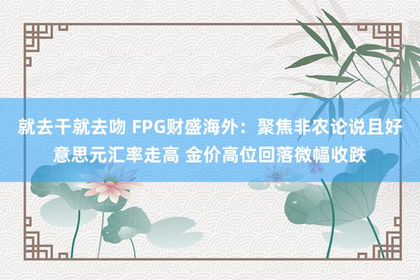 就去干就去吻 FPG财盛海外：聚焦非农论说且好意思元汇率走高 金价高位回落微幅收跌