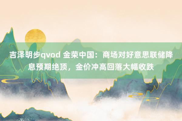 吉泽明步qvod 金荣中国：商场对好意思联储降息预期绝顶，金价冲高回落大幅收跌