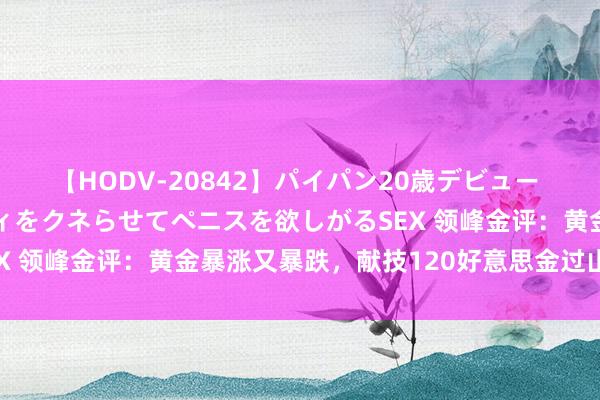 【HODV-20842】パイパン20歳デビュー 望月あゆみ 8頭身ボディをクネらせてペニスを欲しがるSEX 领峰金评：黄金暴涨又暴跌，献技120好意思金过山车行情