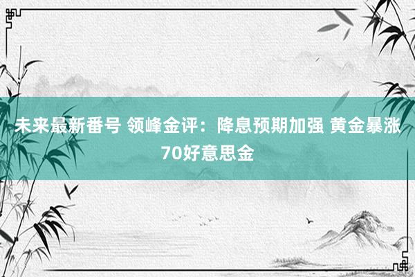 未来最新番号 领峰金评：降息预期加强 黄金暴涨70好意思金