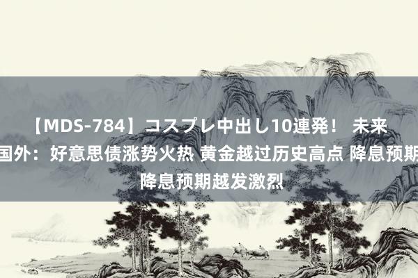 【MDS-784】コスプレ中出し10連発！ 未来 FPG财盛国外：好意思债涨势火热 黄金越过历史高点 降息预期越发激烈