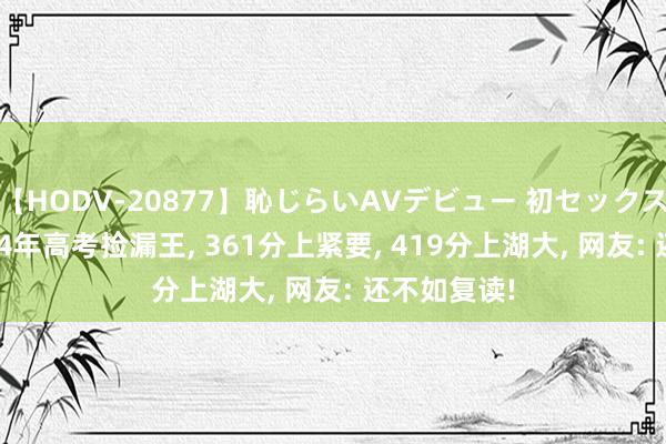 【HODV-20877】恥じらいAVデビュー 初セックス4時間 2024年高考捡漏王， 361分上紧要， 419分上湖大， 网友: 还不如复读!