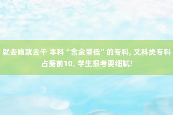 就去吻就去干 本科“含金量低”的专科， 文科类专科占据前10， 学生报考要细腻!