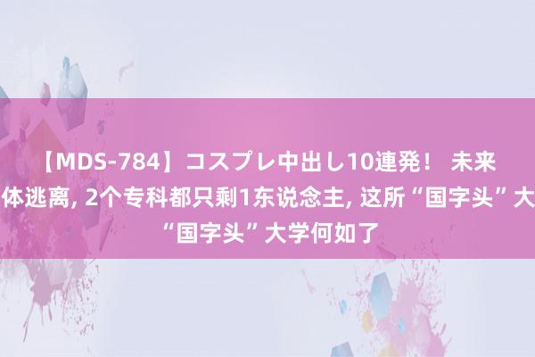 【MDS-784】コスプレ中出し10連発！ 未来 本科生集体逃离， 2个专科都只剩1东说念主， 这所“国字头”大学何如了