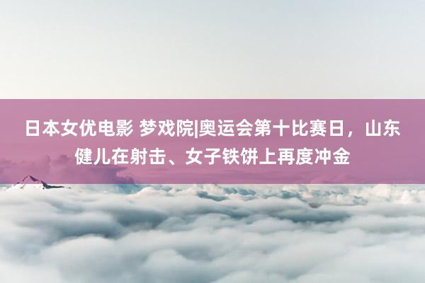 日本女优电影 梦戏院|奥运会第十比赛日，山东健儿在射击、女子铁饼上再度冲金