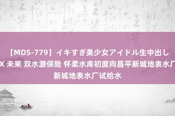 【MDS-779】イキすぎ美少女アイドル生中出し解禁SEX 未来 双水源保险 怀柔水库初度向昌平新城地表水厂试给水