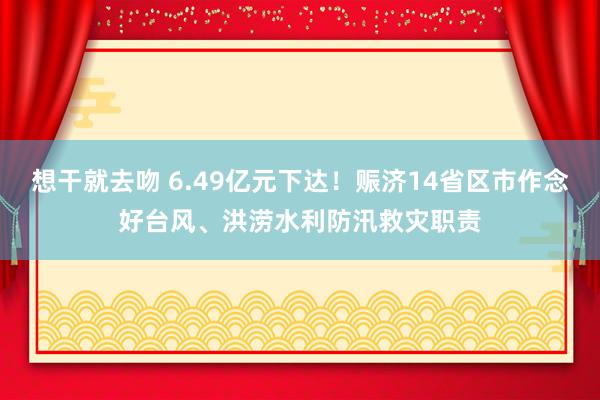 想干就去吻 6.49亿元下达！赈济14省区市作念好台风、洪涝水利防汛救灾职责