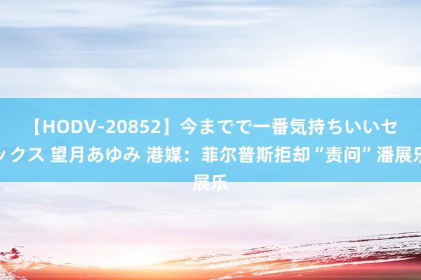 【HODV-20852】今までで一番気持ちいいセックス 望月あゆみ 港媒：菲尔普斯拒却“责问”潘展乐