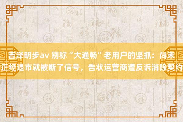 吉泽明步av 别称“大通畅”老用户的坚抓：尚未正经退市就被断了信号，告状运营商遭反诉消除契约