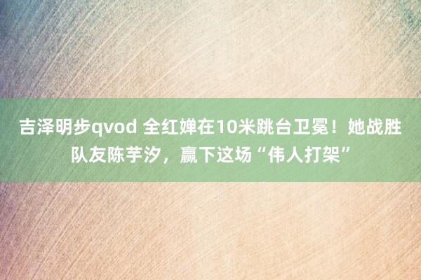 吉泽明步qvod 全红婵在10米跳台卫冕！她战胜队友陈芋汐，赢下这场“伟人打架”