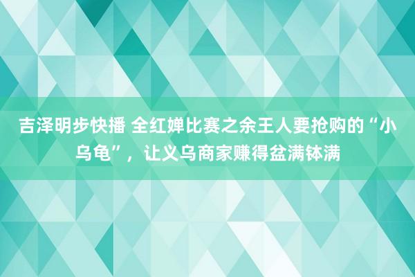 吉泽明步快播 全红婵比赛之余王人要抢购的“小乌龟”，让义乌商家赚得盆满钵满