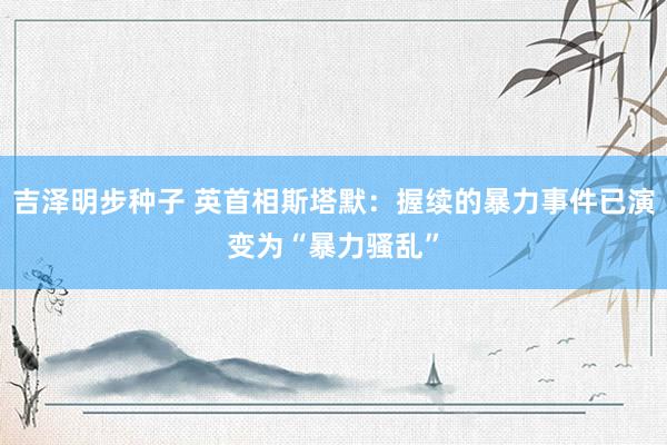 吉泽明步种子 英首相斯塔默：握续的暴力事件已演变为“暴力骚乱”