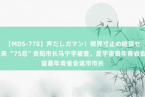 【MDS-778】声だしガマン！限界寸止め絶頂セックス 未来 “75后”贵阳市长马宁宇被查，是宇宙最年青省会城市市长