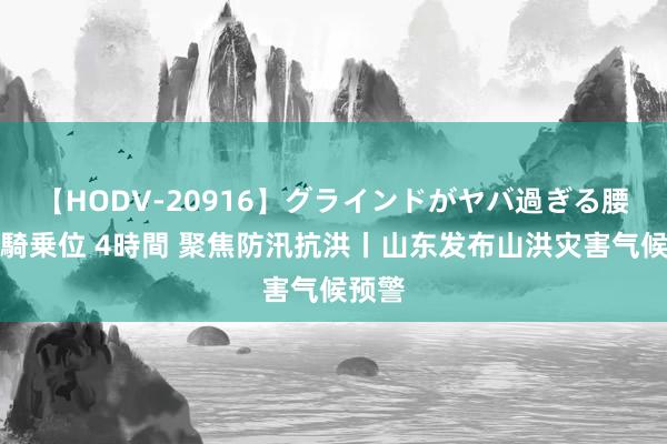 【HODV-20916】グラインドがヤバ過ぎる腰振り騎乗位 4時間 聚焦防汛抗洪丨山东发布山洪灾害气候预警