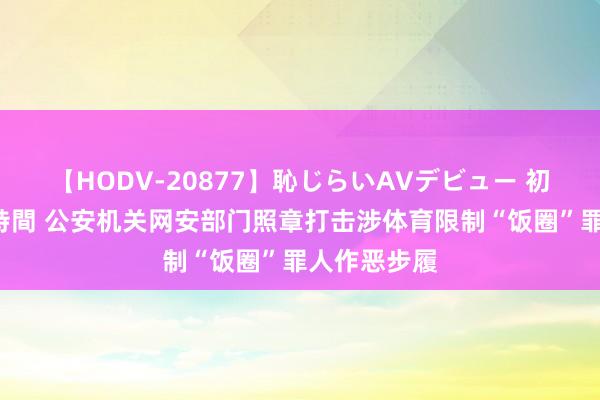 【HODV-20877】恥じらいAVデビュー 初セックス4時間 公安机关网安部门照章打击涉体育限制“饭圈”罪人作恶步履