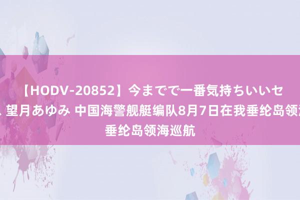 【HODV-20852】今までで一番気持ちいいセックス 望月あゆみ 中国海警舰艇编队8月7日在我垂纶岛领海巡航