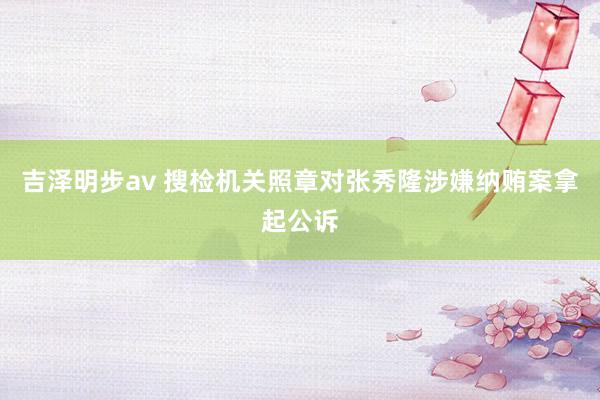 吉泽明步av 搜检机关照章对张秀隆涉嫌纳贿案拿起公诉