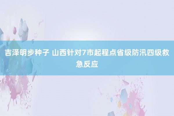 吉泽明步种子 山西针对7市起程点省级防汛四级救急反应