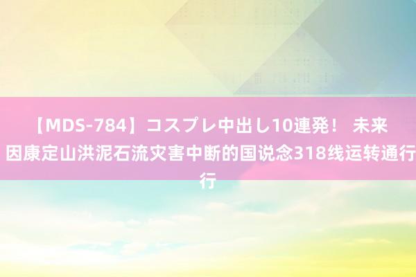 【MDS-784】コスプレ中出し10連発！ 未来 因康定山洪泥石流灾害中断的国说念318线运转通行