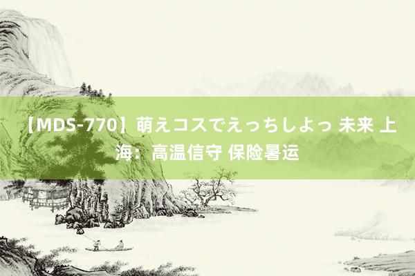 【MDS-770】萌えコスでえっちしよっ 未来 上海：高温信守 保险暑运