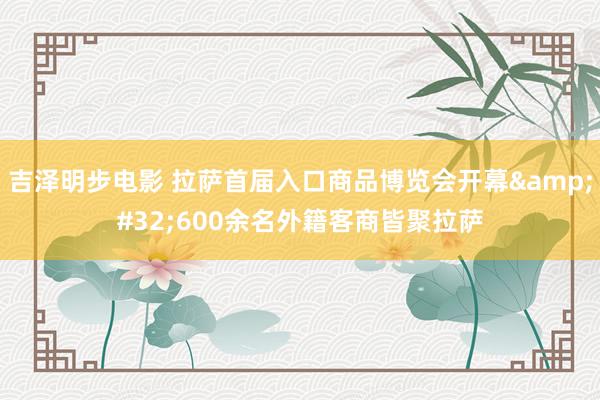 吉泽明步电影 拉萨首届入口商品博览会开幕&#32;600余名外籍客商皆聚拉萨