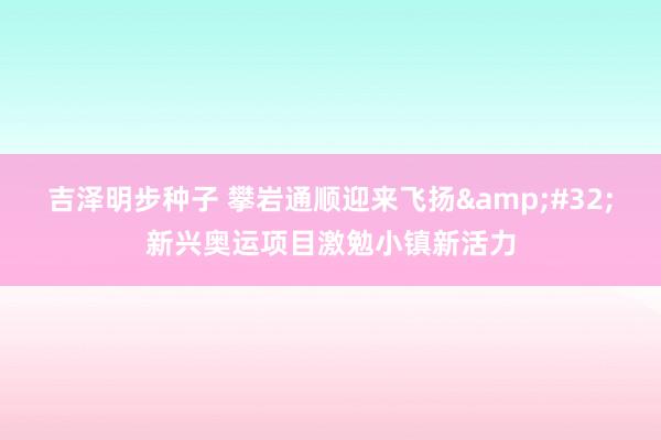 吉泽明步种子 攀岩通顺迎来飞扬&#32;新兴奥运项目激勉小镇新活力