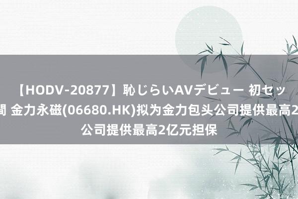 【HODV-20877】恥じらいAVデビュー 初セックス4時間 金力永磁(06680.HK)拟为金力包头公司提供最高2亿元担保