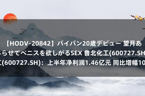 【HODV-20842】パイパン20歳デビュー 望月あゆみ 8頭身ボディをクネらせてペニスを欲しがるSEX 鲁北化工(600727.SH)：上半年净利润1.46亿元 同比增幅1063.27%