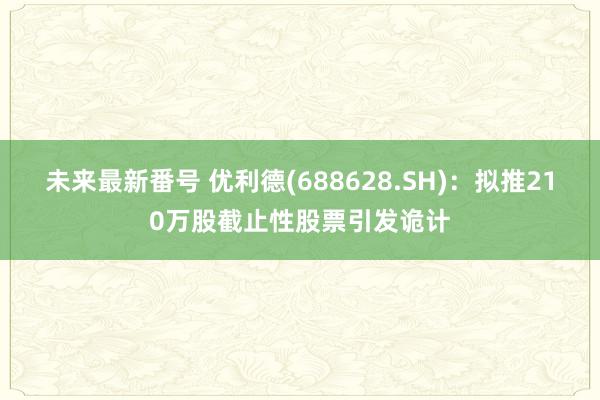 未来最新番号 优利德(688628.SH)：拟推210万股截止性股票引发诡计