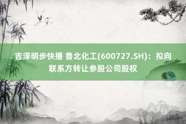 吉泽明步快播 鲁北化工(600727.SH)：拟向联系方转让参股公司股权