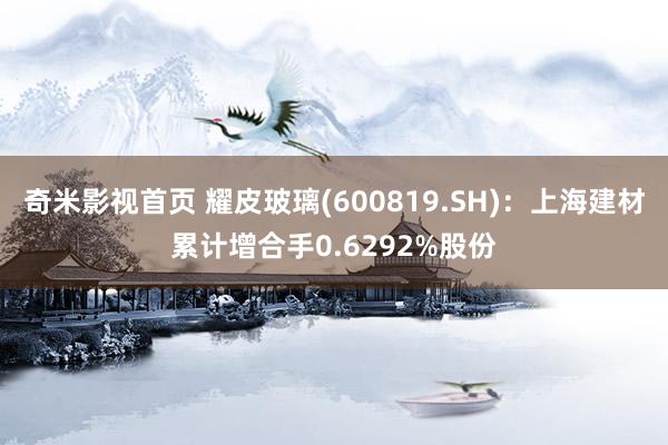 奇米影视首页 耀皮玻璃(600819.SH)：上海建材累计增合手0.6292%股份