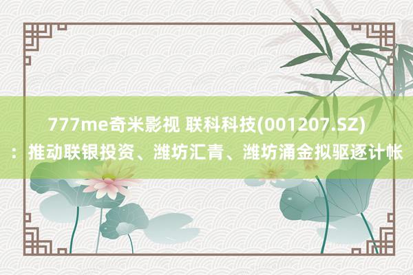 777me奇米影视 联科科技(001207.SZ)：推动联银投资、潍坊汇青、潍坊涌金拟驱逐计帐