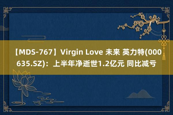 【MDS-767】Virgin Love 未来 英力特(000635.SZ)：上半年净逝世1.2亿元 同比减亏